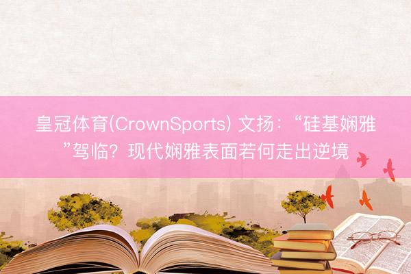 皇冠体育(CrownSports) 文扬：“硅基娴雅”驾临？现代
